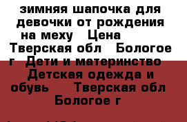 зимняя шапочка для девочки от рождения,на меху › Цена ­ 150 - Тверская обл., Бологое г. Дети и материнство » Детская одежда и обувь   . Тверская обл.,Бологое г.